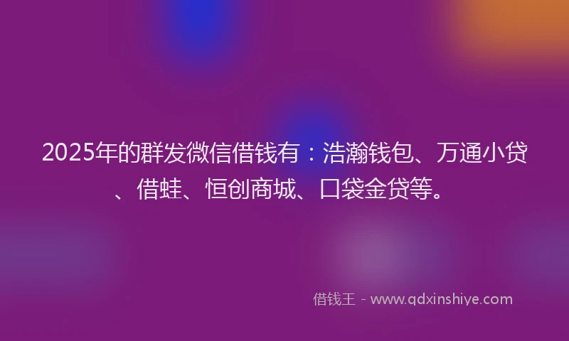 2025年的群发微信借钱有：浩瀚钱包、万通小贷、借蛙、恒创商城、口袋金贷等。
