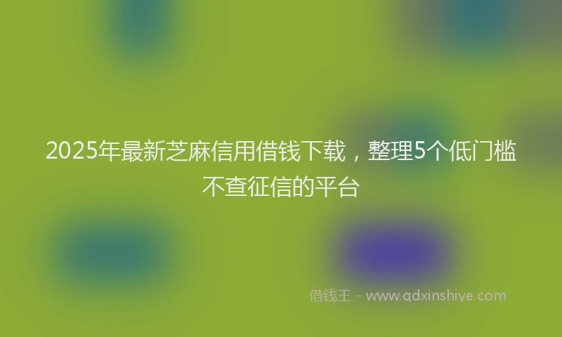 2025年最新芝麻信用借钱下载，整理5个低门槛不查征信的平台