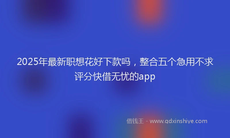 2025年最新职想花好下款吗，整合五个急用不求评分快借无忧的app