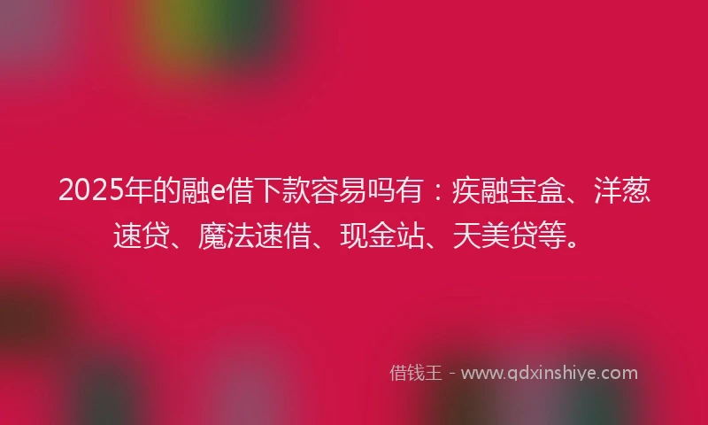 2025年的融e借下款容易吗有：疾融宝盒、洋葱速贷、魔法速借、现金站、天美贷等。