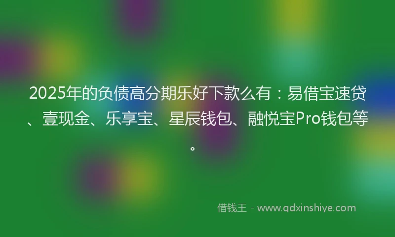 2025年的负债高分期乐好下款么有：易借宝速贷、壹现金、乐享宝、星辰钱包、融悦宝Pro钱包等。