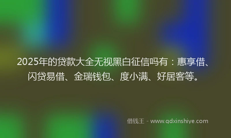 2025年的贷款大全无视黑白征信吗有:惠享借、闪贷易借、金瑞钱包、度小满、好居客等。