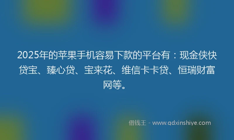 2025年的苹果手机容易下款的平台有：现金侠快贷宝、臻心贷、宝来花、维信卡卡贷、恒瑞财富网等。