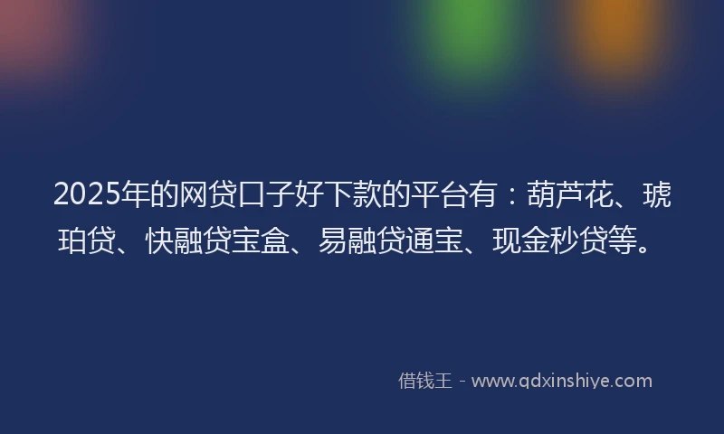 2025年的网贷口子好下款的平台有：葫芦花、琥珀贷、快融贷宝盒、易融贷通宝、现金秒贷等。