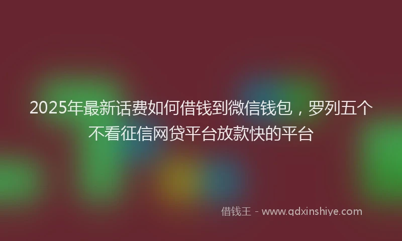 2025年最新话费如何借钱到微信钱包，罗列五个不看征信网贷平台放款快的平台