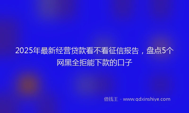 2025年最新经营贷款看不看征信报告，盘点5个网黑全拒能下款的口子
