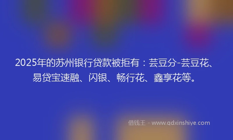 2025年的苏州银行贷款被拒有：芸豆分-芸豆花、易贷宝速融、闪银、畅行花、鑫享花等。