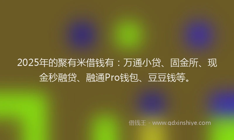 2025年的聚有米借钱有：万通小贷、固金所、现金秒融贷、融通Pro钱包、豆豆钱等。
