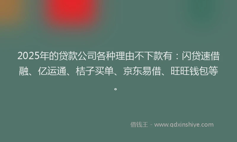 2025年的贷款公司各种理由不下款有：闪贷速借融、亿运通、桔子买单、京东易借、旺旺钱包等。