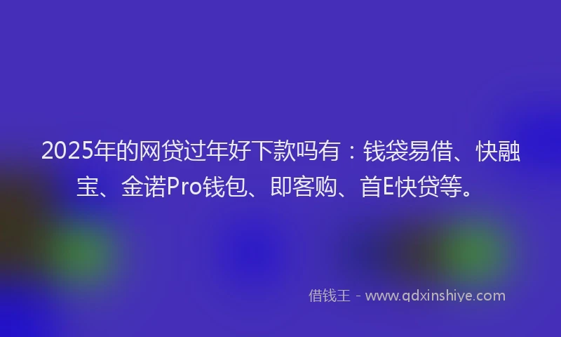 2025年的网贷过年好下款吗有：钱袋易借、快融宝、金诺Pro钱包、即客购、首E快贷等。
