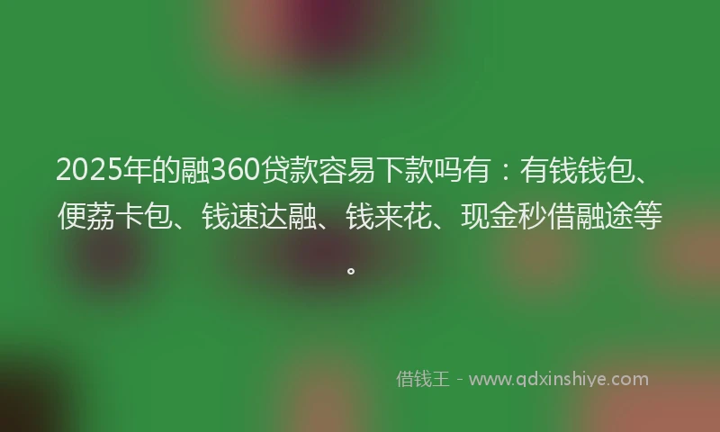 2025年的融360贷款容易下款吗有：有钱钱包、便荔卡包、钱速达融、钱来花、现金秒借融途等。