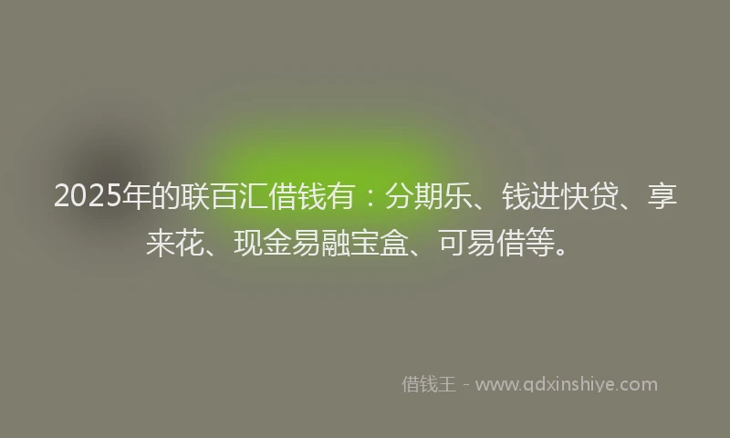 2025年的联百汇借钱有：分期乐、钱进快贷、享来花、现金易融宝盒、可易借等。