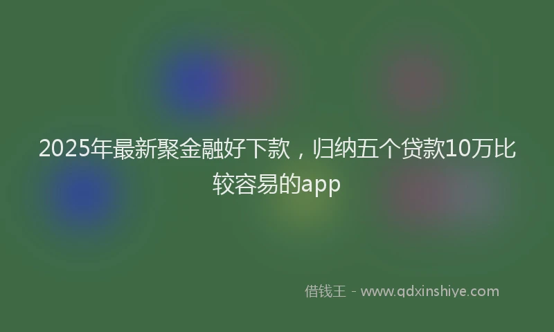 2025年最新聚金融好下款，归纳五个贷款10万比较容易的app