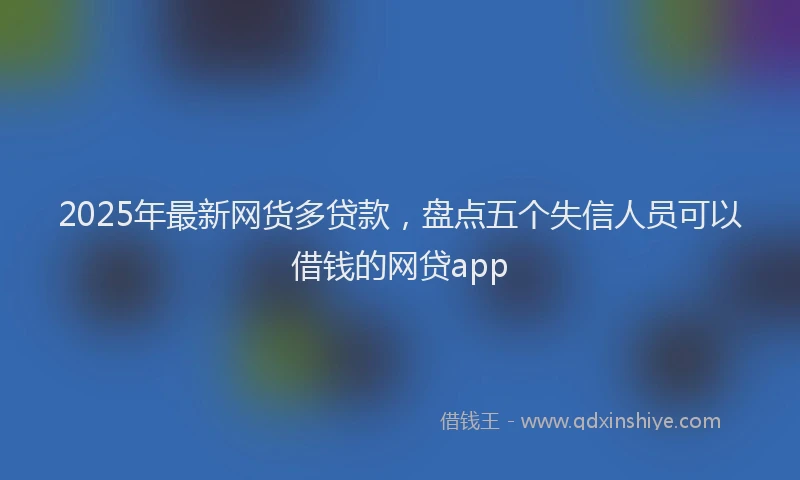2025年最新网货多贷款，盘点五个失信人员可以借钱的网贷app
