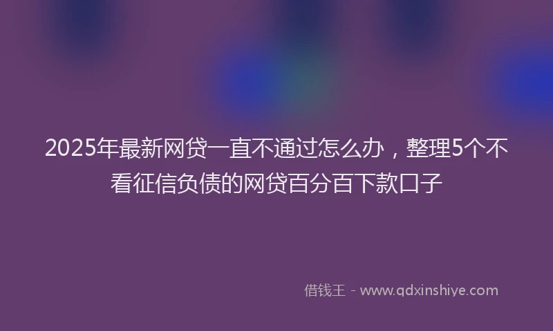 2025年最新网贷一直不通过怎么办，整理5个不看征信负债的网贷百分百下款口子