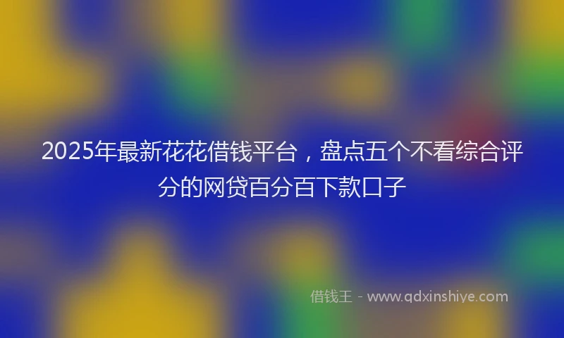 2025年最新花花借钱平台，盘点五个不看综合评分的网贷百分百下款口子