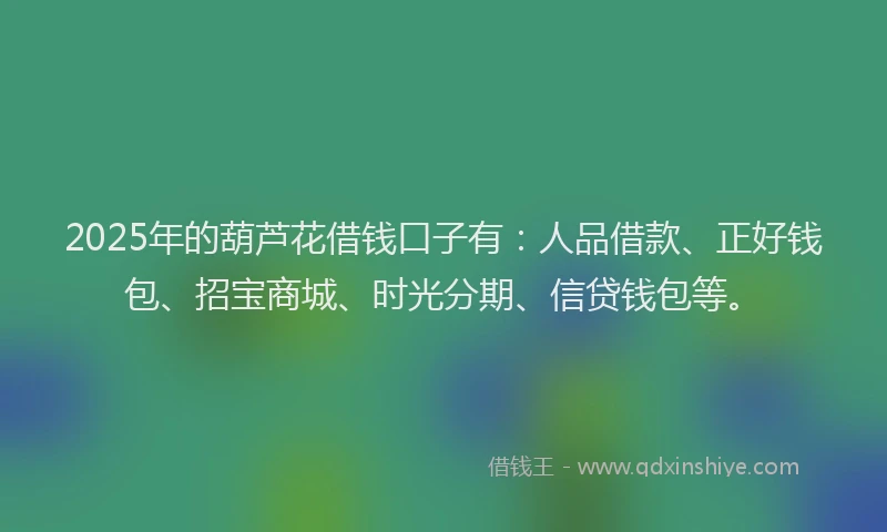 2025年的葫芦花借钱口子有：人品借款、正好钱包、招宝商城、时光分期、信贷钱包等。