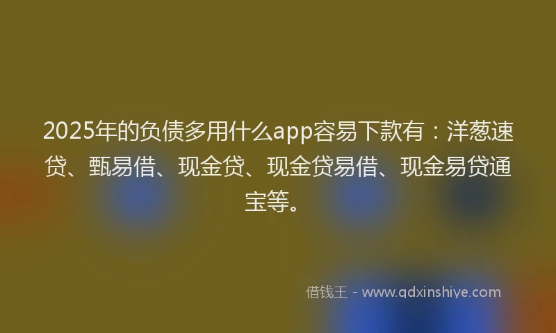 2025年的负债多用什么app容易下款有：洋葱速贷、甄易借、现金贷、现金贷易借、现金易贷通宝等。