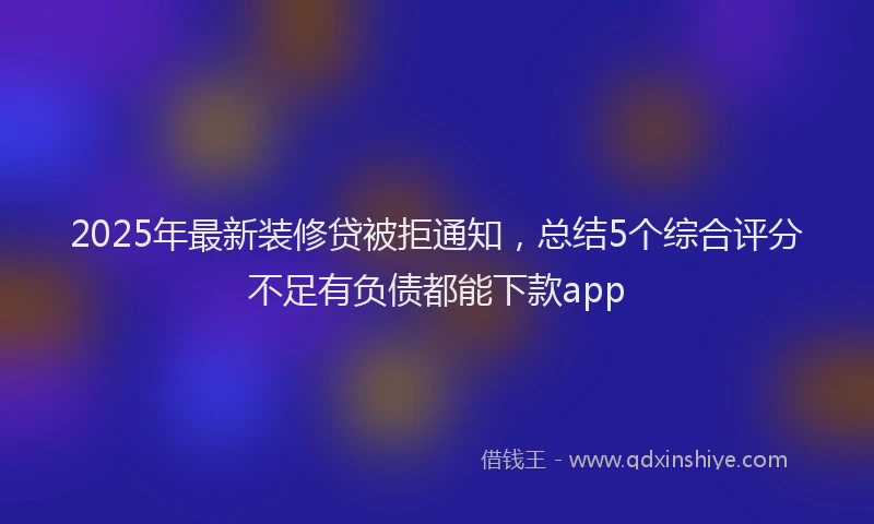 2025年最新装修贷被拒通知，总结5个综合评分不足有负债都能下款app