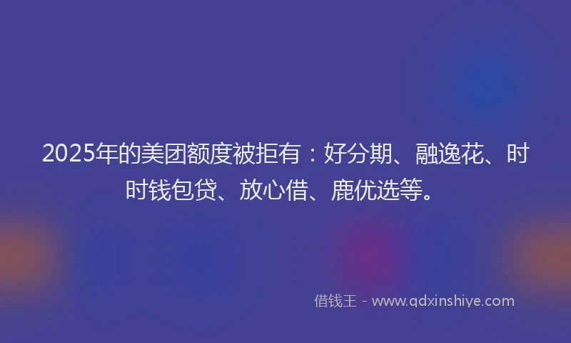 2025年的美团额度被拒有：好分期、融逸花、时时钱包贷、放心借、鹿优选等。