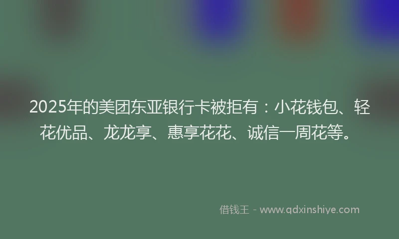 2025年的美团东亚银行卡被拒有：小花钱包、轻花优品、龙龙享、惠享花花、诚信一周花等。