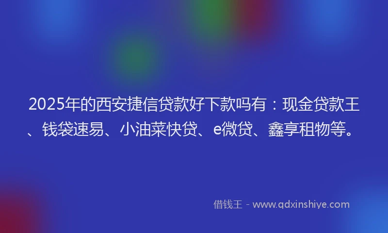 2025年的西安捷信贷款好下款吗有：现金贷款王、钱袋速易、小油菜快贷、e微贷、鑫享租物等。
