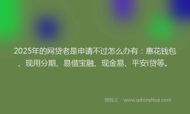 2025年的网贷老是申请不过怎么办有：惠花钱包、现用分期、易借宝融、现金易、平安i贷等。
