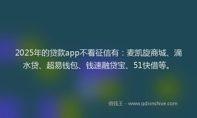 2025年的贷款app不看征信有：麦凯旋商城、滴水贷、超易钱包、钱速融贷宝、51快借等。