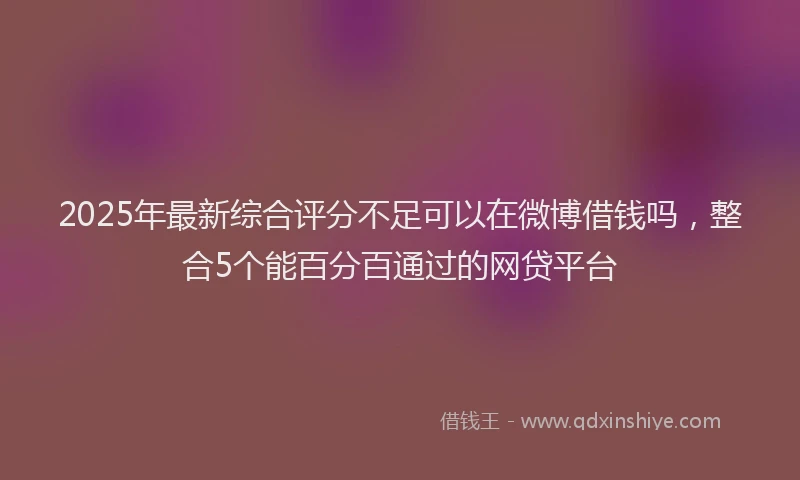 2025年最新综合评分不足可以在微博借钱吗，整合5个能百分百通过的网贷平台