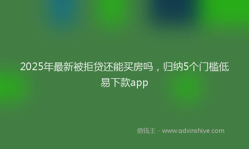 2025年最新被拒贷还能买房吗，归纳5个门槛低易下款app