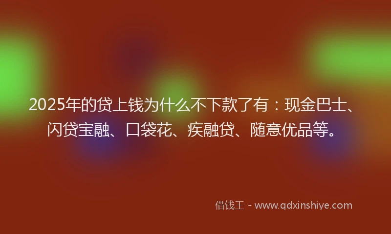 2025年的贷上钱为什么不下款了有：现金巴士、闪贷宝融、口袋花、疾融贷、随意优品等。