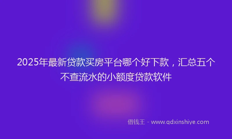 2025年最新贷款买房平台哪个好下款，汇总五个不查流水的小额度贷款软件