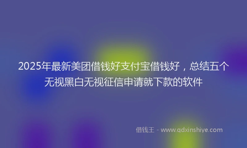 2025年最新美团借钱好支付宝借钱好，总结五个无视黑白无视征信申请就下款的软件