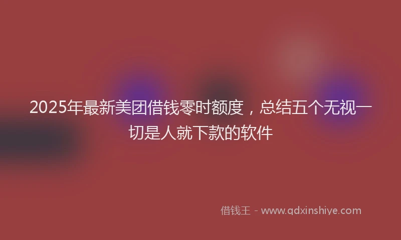2025年最新美团借钱零时额度，总结五个无视一切是人就下款的软件