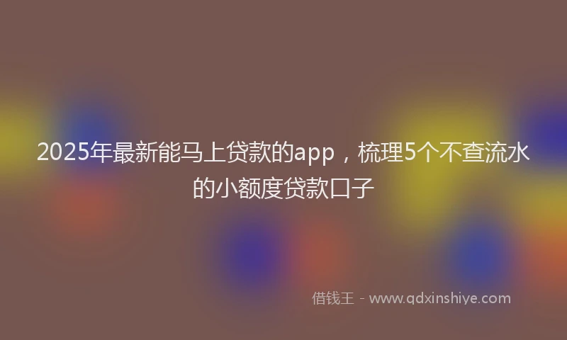 2025年最新能马上贷款的app，梳理5个不查流水的小额度贷款口子