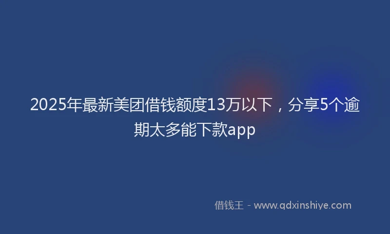 2025年最新美团借钱额度13万以下，分享5个逾期太多能下款app