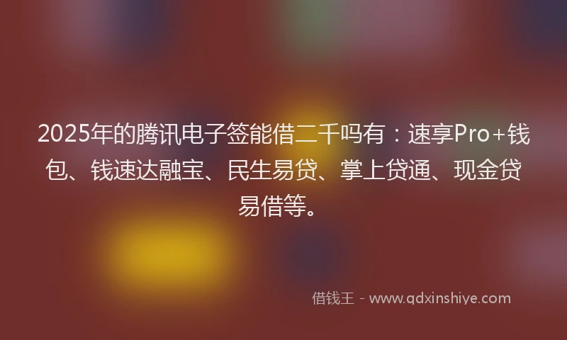 2025年的腾讯电子签能借二千吗有：速享Pro+钱包、钱速达融宝、民生易贷、掌上贷通、现金贷易借等。