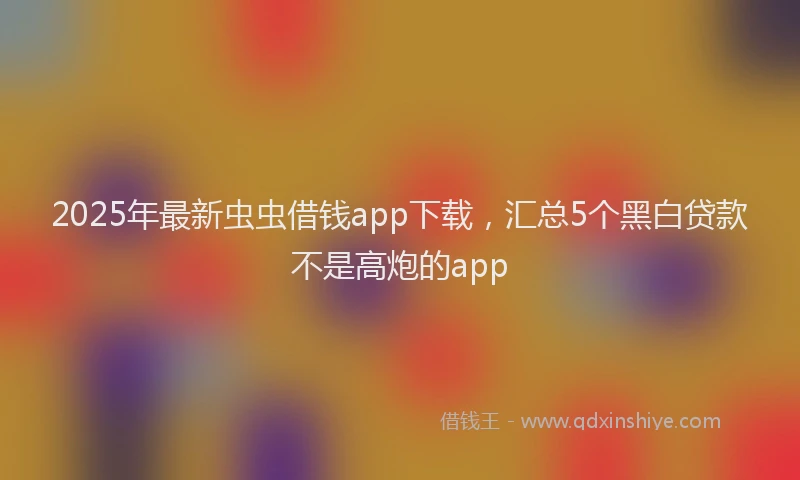 2025年最新虫虫借钱app下载，汇总5个黑白贷款不是高炮的app