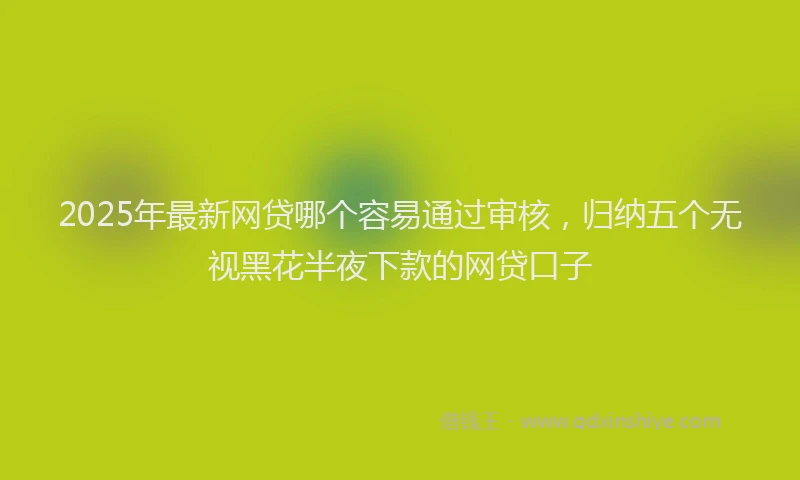 2025年最新网贷哪个容易通过审核，归纳五个无视黑花半夜下款的网贷口子