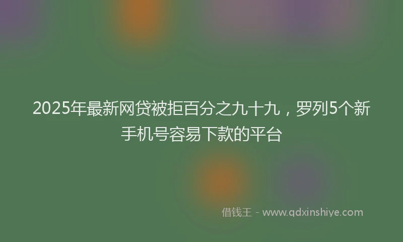 2025年最新网贷被拒百分之九十九，罗列5个新手机号容易下款的平台