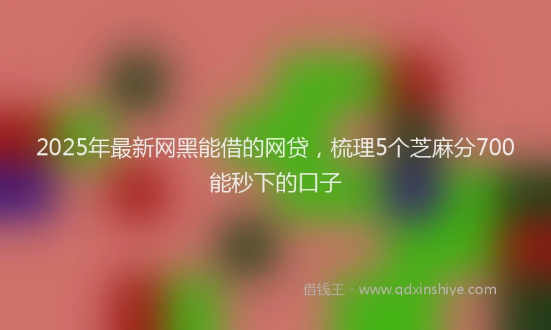 2025年最新网黑能借的网贷，梳理5个芝麻分700能秒下的口子
