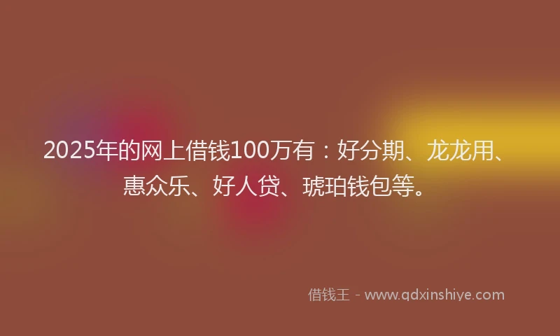 2025年的网上借钱100万有：好分期、龙龙用、惠众乐、好人贷、琥珀钱包等。