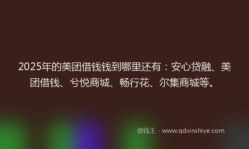 2025年的美团借钱钱到哪里还有：安心贷融、美团借钱、兮悦商城、畅行花、尔集商城等。