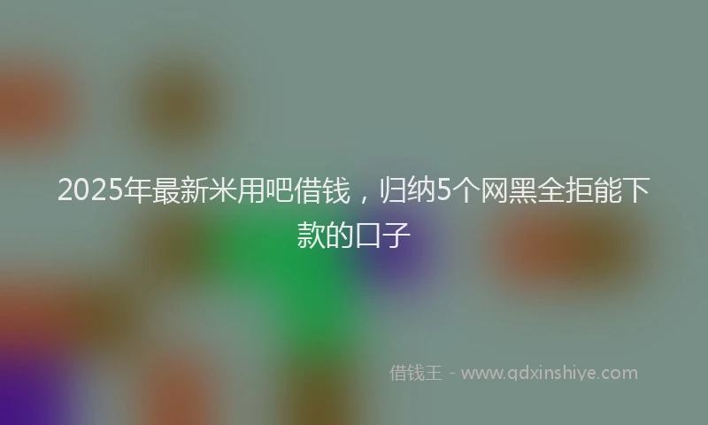 2025年最新米用吧借钱，归纳5个网黑全拒能下款的口子