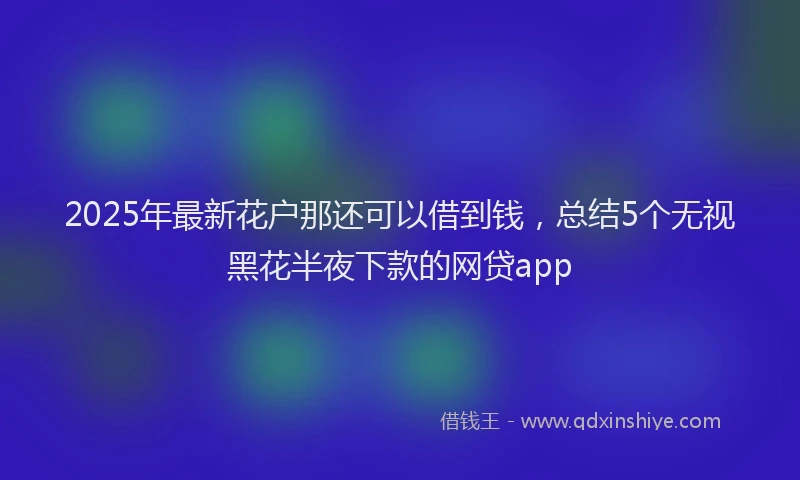 2025年最新花户那还可以借到钱，总结5个无视黑花半夜下款的网贷app