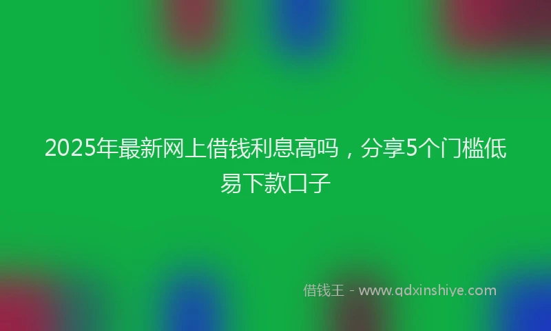 2025年最新网上借钱利息高吗，分享5个门槛低易下款口子