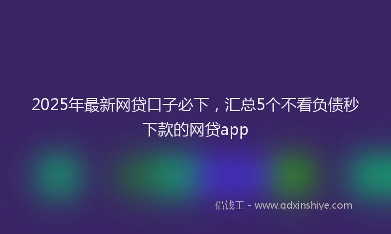 2025年最新网贷口子必下，汇总5个不看负债秒下款的网贷app