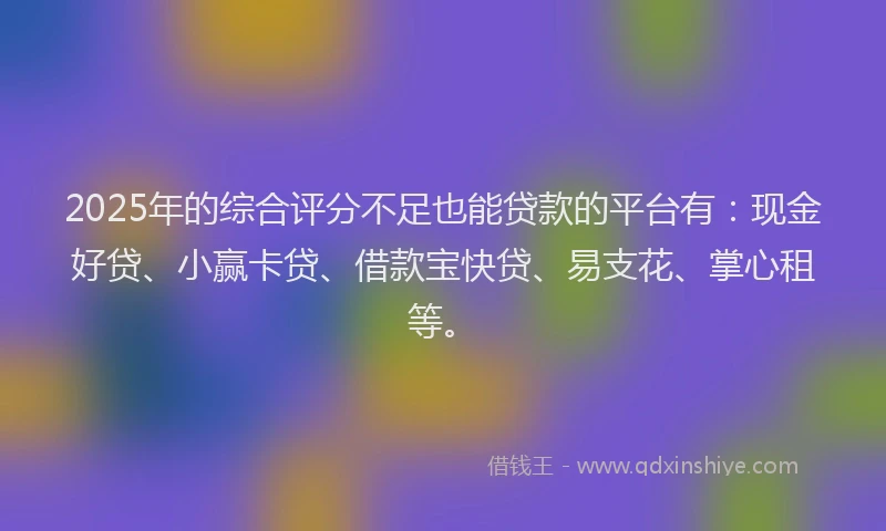2025年的综合评分不足也能贷款的平台有：现金好贷、小赢卡贷、借款宝快贷、易支花、掌心租等。