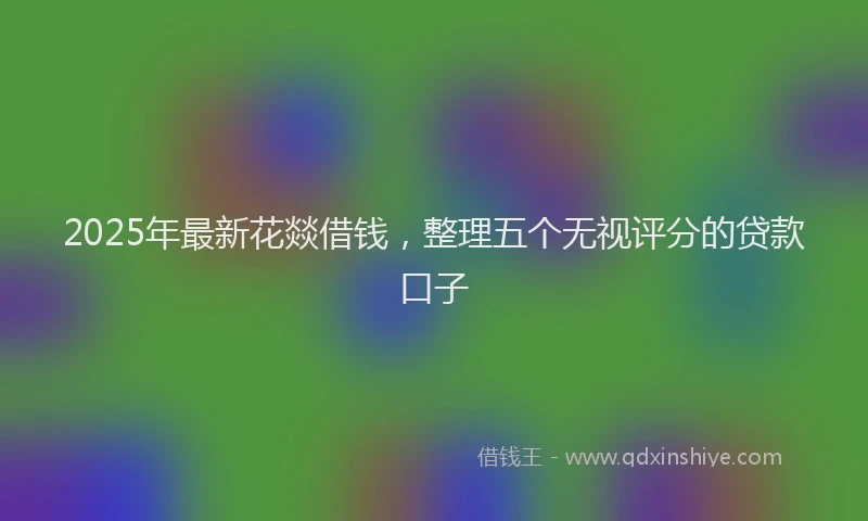 2025年最新花燚借钱,整理五个无视评分的贷款口子