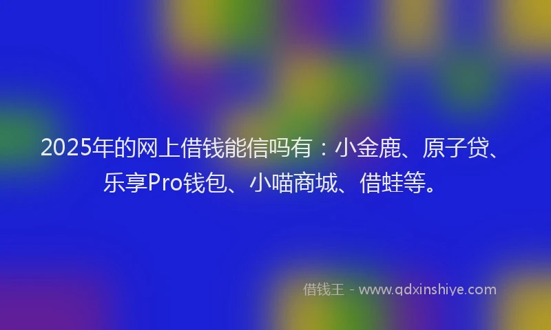 2025年的网上借钱能信吗有：小金鹿、原子贷、乐享Pro钱包、小喵商城、借蛙等。